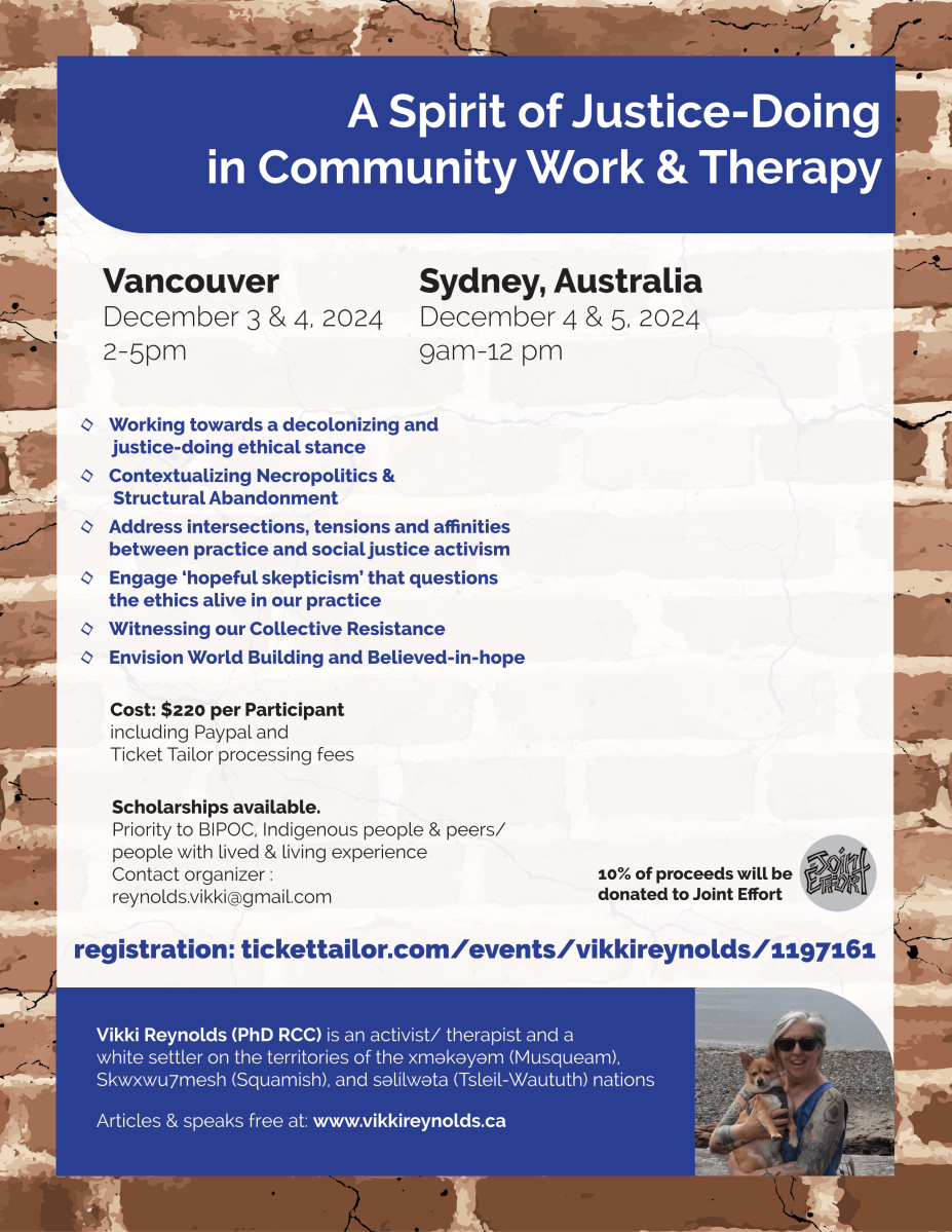 A Spirit of Justice-Doing in Community Work & Therapy ◊ Working towards a decolonizing and justice-doing ethical stance ◊ Contextualizing Necropolitics & Structural Abandonment ◊ Address intersections, tensions and affinities between practice and social justice activism ◊ Engage ‘hopeful skepticism’ that questions the ethics alive in our practice ◊ Witnessing our Collective Resistance ◊ Envision World Building and Believed-in-hope Vancouver December 3 & 4, 2024 2-5pm Sydney, Australia December 4 & 5, 2024 9am-12 pm Cost: $220 per Participant including Paypal and Ticket Tailor processing fees Scholarships available. Priority to BIPOC, Indigenous people & peers/ people with lived & living experience Contact organizer : reynolds.vikki@gmail.com 10% of proceeds will be donated to Joint Effort Vikki Reynolds (PhD RCC) is an activist/ therapist and a white settler on the territories of the xʷməθkʷəyəm (Musqueam), Skwxwu7mesh (Squamish), and səl̓ílwətaʔɬ (Tsleil-Waututh) nations Articles & speaks free at: www.vikkireynolds.ca registration: tickettailor.com/events/vikkireynolds/1197161