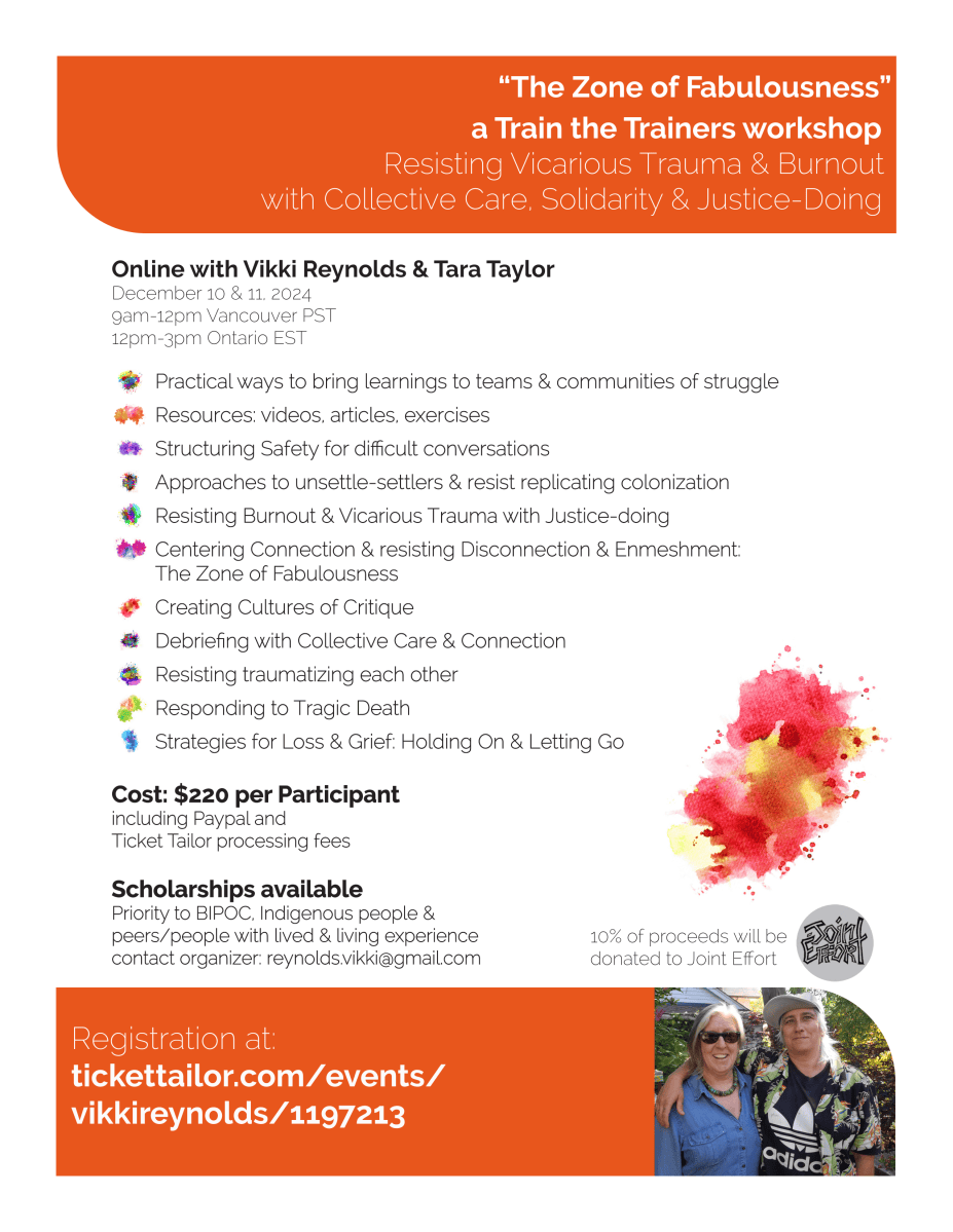 “The Zone of Fabulousness” a Train the Trainers workshop Resisting Vicarious Trauma & Burnout with Collective Care, Solidarity & Justice-Doing Registration at: tickettailor.com/events/vikkireynolds/1197213 Online with Vikki Reynolds & Tara Taylor December 10 & 11, 2024 9am-12pm Vancouver PST 12pm-3pm Ontario EST Cost: $220 per ParticipantCost: Participant including Paypal and Ticket Tailor processing feesTicket fees 10% of proceeds will be donated to Joint Effort Scholarships availableScholarships available Priority to BIPOC, Indigenous people & peers/people with lived & living experiencepeers/experience contact organizer: reynolds.vikki@gmail.comcontact com Practical ways to bring learnings to teams & communities of strugglePractical struggle Resources: videos, articles, exercisesResources: exercises Structuring Safety for difficult conversationsStructuring conversations Approaches to unsettle-settlers & resist replicating colonizationApproaches colonization Resisting Burnout & Vicarious Trauma with Justice-doingResisting doing Centering Connection & resisting Disconnection & Enmeshment: The Zone of FabulousnessThe Fabulousness Creating Cultures of CritiqueCreating Critique Debriefing with Collective Care & ConnectionDebriefing Connection Resisting traumatizing each otherResisting other Responding to Tragic DeathResponding Death Strategies for Loss & Grief: Holding On & Letting GoStrategies Go