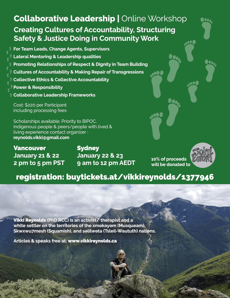 Collaborative Leadership | Online Workshop Creating Cultures of Accountability, Structuring Safety & Justice Doing in Community Work Vikki Reynolds (PhD RCC) is an activist/ therapist and a white settler on the territories of the xʷməθkʷəyəm (Musqueam), Skwxwu7mesh (Squamish), and səl̓ílwətaʔɬ (Tsleil-Waututh) nations. Articles & speaks free at: www.vikkireynolds.ca For Team Leads, Change Agents, Supervisors Lateral Mentoring & Leadership qualities Promoting Relationships of Respect & Dignity in Team Building Cultures of Accountability & Making Repair of Transgressions Collective Ethics & Collective Accountability Power & Responsibility Collaborative Leadership Frameworks Vancouver January 21 & 22 2 pm to 5 pm PST Sydney January 22 & 23 9 am to 12 pm AEDT Cost: $220 per Participant including processing fees Scholarships available. Priority to BIPOC, Indigenous people & peers/people with lived & living experience contact organizer : reynolds.vikki@gmail.com 10% of proceeds will be donated to registration: buytickets.at/vikkireynolds/1377946