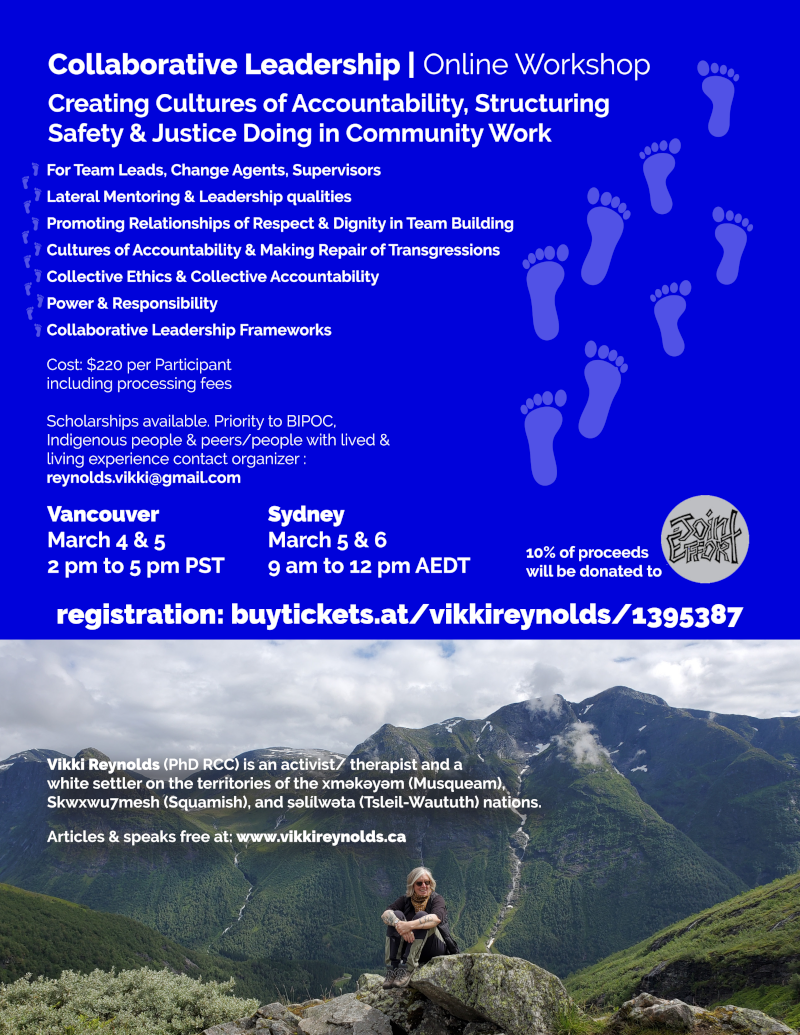 Collaborative Leadership | Online Workshop Creating Cultures of Accountability, Structuring Safety & Justice Doing in Community Work Vikki Reynolds (PhD RCC) is an activist/ therapist and a white settler on the territories of the xʷməθkʷəyəm (Musqueam), Skwxwu7mesh (Squamish), and səl̓ílwətaʔɬ (Tsleil-Waututh) nations. Articles & speaks free at: www.vikkireynolds.ca For Team Leads, Change Agents, Supervisors Lateral Mentoring & Leadership qualities Promoting Relationships of Respect & Dignity in Team Building Cultures of Accountability & Making Repair of Transgressions Collective Ethics & Collective Accountability Power & Responsibility Collaborative Leadership Frameworks Vancouver March 4 & 5 2 pm to 5 pm PST Sydney March 5 & 6 9 am to 12 pm AEDT Cost: $220 per Participant including processing fees Scholarships available. Priority to BIPOC, Indigenous people & peers/people with lived & living experience contact organizer : reynolds.vikki@gmail.com 10% of proceeds will be donated to registration: buytickets.at/vikkireynolds/1395387