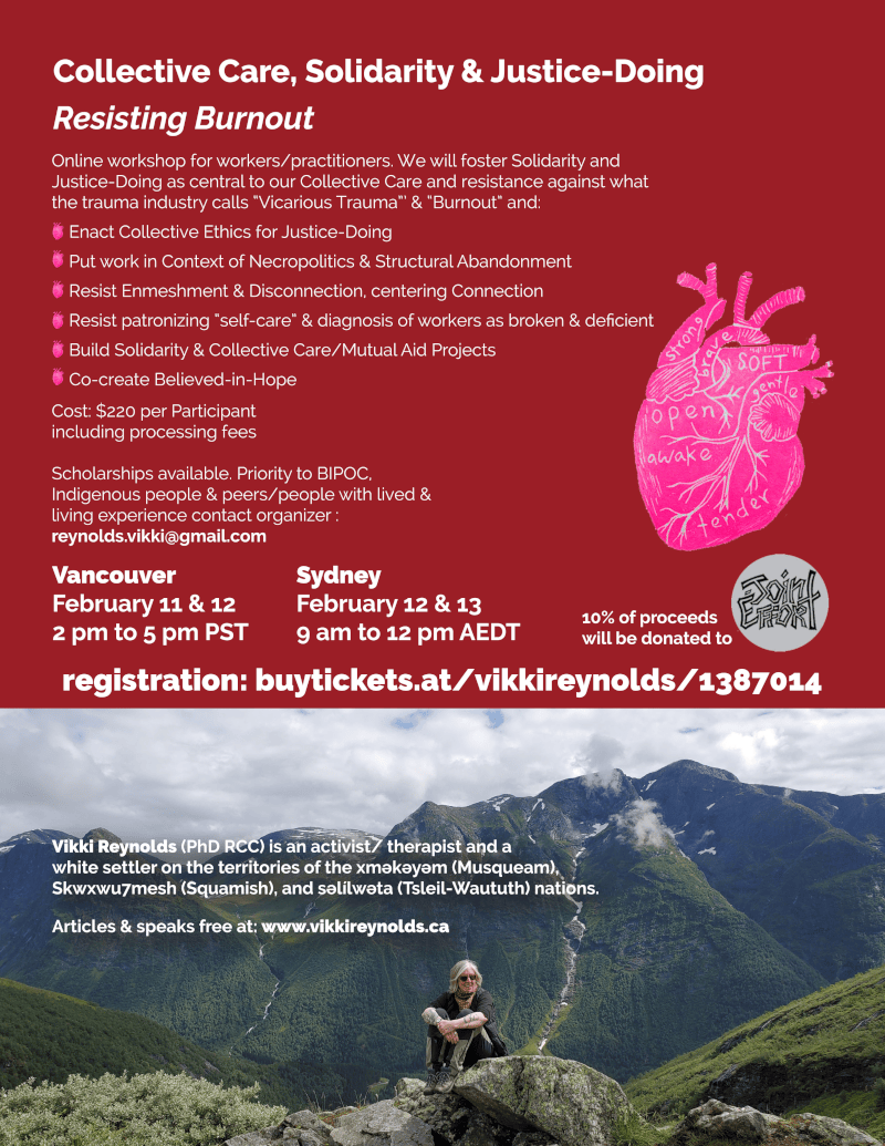 Collective Care, Solidarity & Justice-Doing Resisting Burnout Vikki Reynolds (PhD RCC) is an activist/ therapist and a white settler on the territories of the xʷməθkʷəyəm (Musqueam), Skwxwu7mesh (Squamish), and səl̓ílwətaʔɬ (Tsleil-Waututh) nations. Articles & speaks free at: www.vikkireynolds.ca Online workshop for workers/practitioners. We will foster Solidarity and Justice-Doing as central to our Collective Care and resistance against what the trauma industry calls “Vicarious Trauma”’ & “Burnout” and: Enact Collective Ethics for Justice-Doing Put work in Context of Necropolitics & Structural Abandonment Resist Enmeshment & Disconnection, centering Connection Resist patronizing “self-care” & diagnosis of workers as broken & deficient Build Solidarity & Collective Care/Mutual Aid Projects Co-create Believed-in-Hope Vancouver February 11 & 12 2 pm to 5 pm PST Sydney February 12 & 13 9 am to 12 pm AEDT Cost: $220 per Participant including processing fees Scholarships available. Priority to BIPOC, Indigenous people & peers/people with lived & living experience contact organizer : reynolds.vikki@gmail.com 10% of proceeds will be donated to registration: buytickets.at/vikkireynolds/1387014