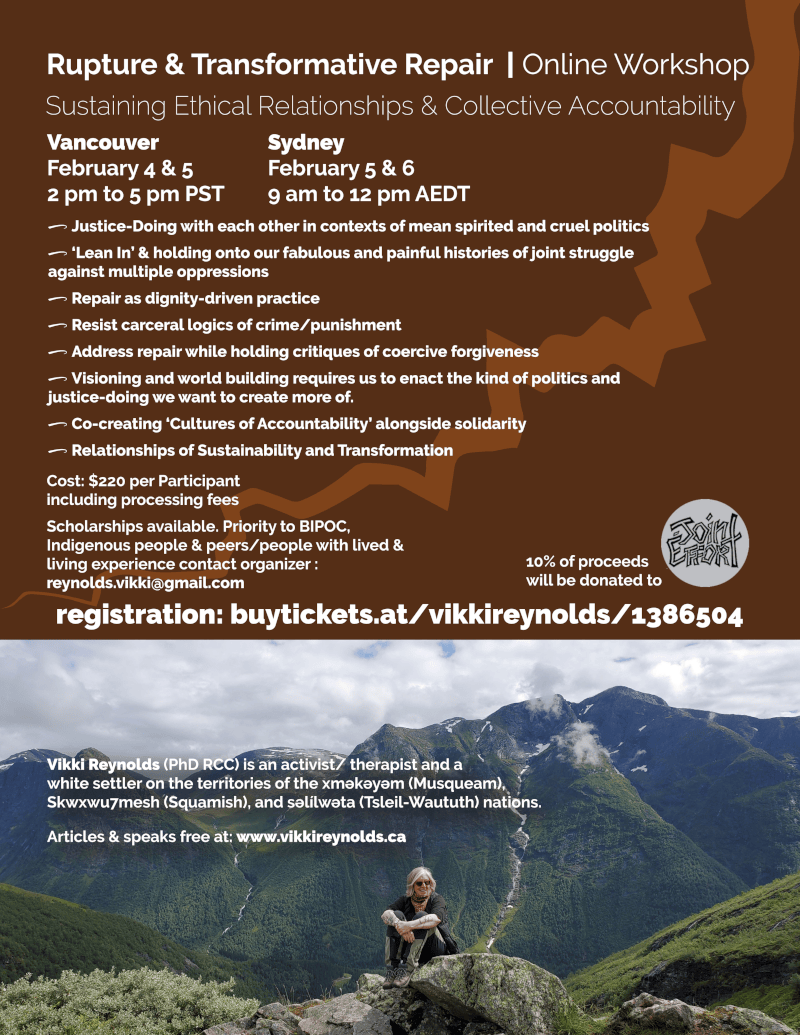 Vikki Reynolds (PhD RCC) is an activist/ therapist and a white settler on the territories of the xʷməθkʷəyəm (Musqueam), Skwxwu7mesh (Squamish), and səl̓ílwətaʔɬ (Tsleil-Waututh) nations. Articles & speaks free at: www.vikkireynolds.ca 0 Justice-Doing with each other in contexts of mean spirited and cruel politics 0 ‘Lean In’ & holding onto our fabulous and painful histories of joint struggle against multiple oppressions 0 Repair as dignity-driven practice 0 Resist carceral logics of crime/punishment 0 Address repair while holding critiques of coercive forgiveness 0 Visioning and world building requires us to enact the kind of politics and justice-doing we want to create more of. 0 Co-creating ‘Cultures of Accountability’ alongside solidarity 0 Relationships of Sustainability and Transformation Cost: $220 per Participant including processing fees Scholarships available. Priority to BIPOC, Indigenous people & peers/people with lived & living experience contact organizer : reynolds.vikki@gmail.com 10% of proceeds will be donated to registration: buytickets.at/vikkireynolds/1386504 Rupture & Transformative Repair | Online Workshop Sustaining Ethical Relationships & Collective Accountability Vancouver February 4 & 5 2 pm to 5 pm PST Sydney February 5 & 6 9 am to 12 pm AEDT