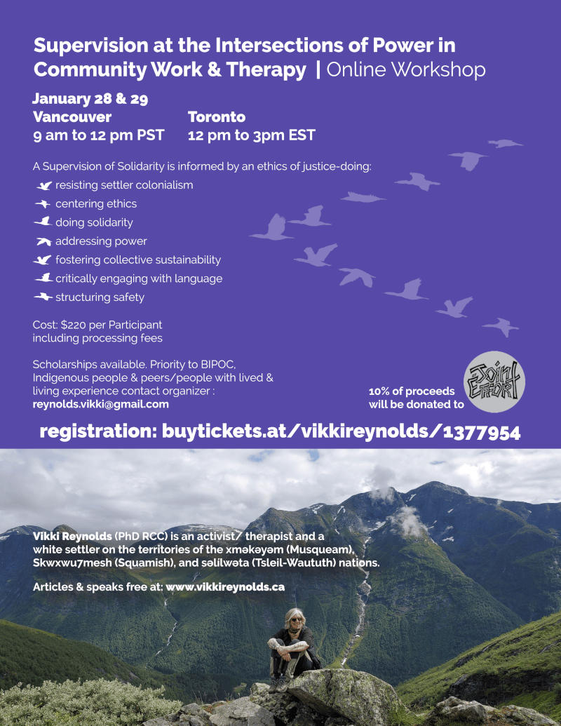 Supervision at the Intersections of Power in Community Work & Therapy | Online Workshop Vikki Reynolds (PhD RCC) is an activist/ therapist and a white settler on the territories of the xʷməθkʷəyəm (Musqueam), Skwxwu7mesh (Squamish), and səl̓ílwətaʔɬ (Tsleil-Waututh) nations. Articles & speaks free at: www.vikkireynolds.ca A Supervision of Solidarity is informed by an ethics of justice-doing: resisting settler colonialism centering ethics doing solidarity addressing power fostering collective sustainability critically engaging with language structuring safety Vancouver 9 am to 12 pm PST Toronto 12 pm to 3pm EST Cost: $220 per Participant including processing fees Scholarships available. Priority to BIPOC, Indigenous people & peers/people with lived & living experience contact organizer : reynolds.vikki@gmail.com 10% of proceeds will be donated to registration: buytickets.at/vikkireynolds/1377954 January 28 & 29