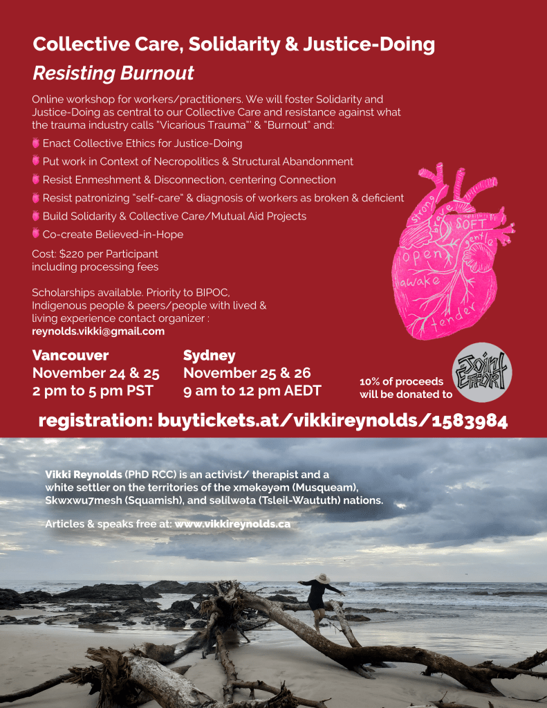 Collective Care, Solidarity & Justice-Doing Resisting Burnout Vikki Reynolds (PhD RCC) is an activist/ therapist and a white settler on the territories of the xʷməθkʷəyəm (Musqueam), Skwxwu7mesh (Squamish), and səl̓ílwətaʔɬ (Tsleil-Waututh) nations. Articles & speaks free at: www.vikkireynolds.ca Online workshop for workers/practitioners. We will foster Solidarity and Justice-Doing as central to our Collective Care and resistance against what the trauma industry calls “Vicarious Trauma”’ & “Burnout” and: Enact Collective Ethics for Justice-Doing Put work in Context of Necropolitics & Structural Abandonment Resist Enmeshment & Disconnection, centering Connection Resist patronizing “self-care” & diagnosis of workers as broken & deficient Build Solidarity & Collective Care/Mutual Aid Projects Co-create Believed-in-Hope Vancouver November 24 & 25 2 pm to 5 pm PST Sydney November 25 & 26 9 am to 12 pm AEDT Cost: $220 per Participant including processing fees Scholarships available. Priority to BIPOC, Indigenous people & peers/people with lived & living experience contact organizer : reynolds.vikki@gmail.com 10% of proceeds will be donated to registration: buytickets.at/vikkireynolds/1583984