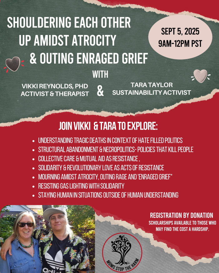 UNDERSTANDING TRAGIC DEATHS IN CONTEXT OF HATE FILLED POLITICSSTRUCTURAL ABANDONMENT & NECROPOLITICS- POLICIES THAT KILL PEOPLECOLLECTIVE CARE & MUTUAL AID AS RESISTANCE ,SOLIDARITY & REVOLUTIONARY LOVE AS ACTS OF RESISTANCEMOURNING AMIDST ATROCITY, OUTING RAGE AND 'ENRAGED GRIEF"RESISTING GAS LIGHTING WITH SOLIDARITYSTAYING HUMAN IN SITUATIONS OUTSIDE OF HUMAN UNDERSTANDINGSHOULDERING EACH OTHERUP AMIDST ATROCITY VIKKI REYNOLDS, PHDACTIVIST & THERAPIST& Outing Enraged Grief JOIN VIKKI & TARA TO EXPLORE:REGISTRATION BY DONATIONSEPT 5, 20259AM-12PM PSTScholarships available to those who may find the cost a hardship.TARA TAYLORSUSTAINABILITY ACTIVIST& With