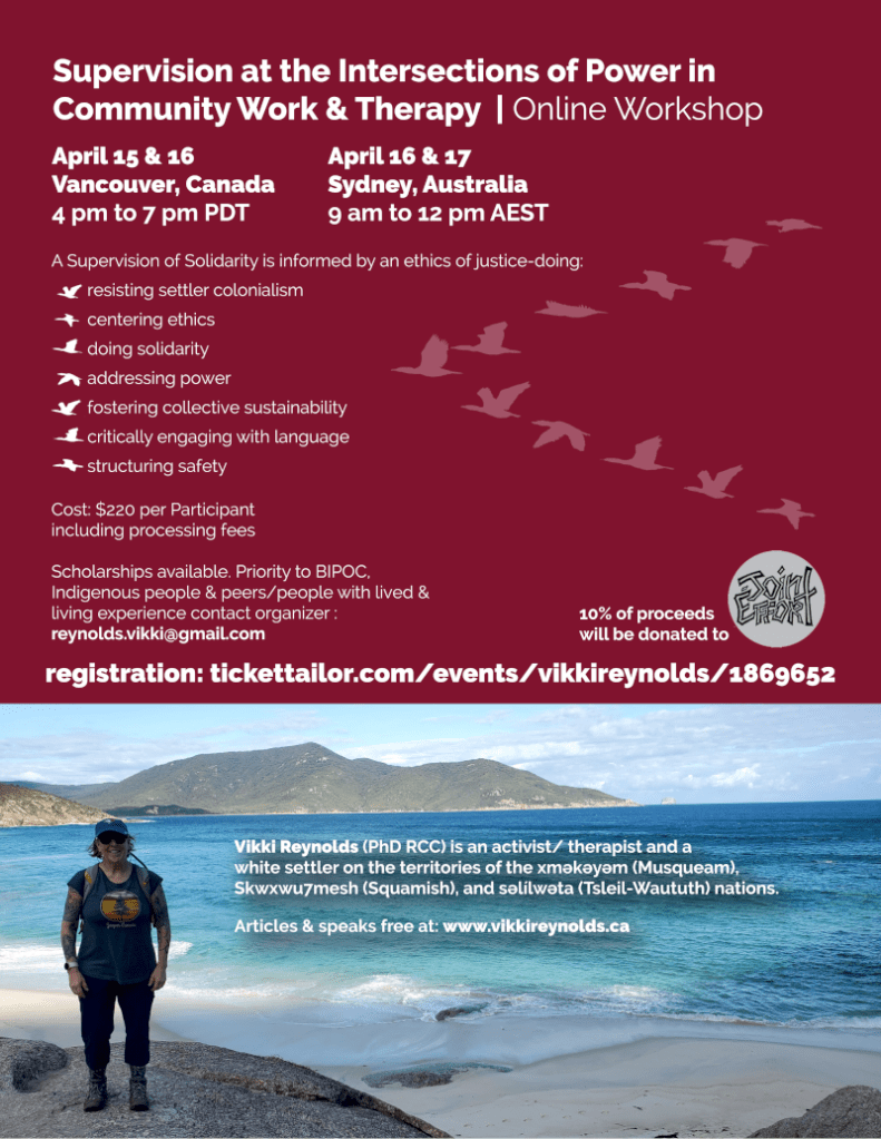 Supervision at the Intersections of Power in Community Work & Therapy | Online Workshop Vikki Reynolds (PhD RCC) is an activist/ therapist and a white settler on the territories of the xʷməθkʷəyəm (Musqueam), Skwxwu7mesh (Squamish), and səl̓ílwətaʔɬ (Tsleil-Waututh) nations. Articles & speaks free at: www.vikkireynolds.ca A Supervision of Solidarity is informed by an ethics of justice-doing: resisting settler colonialism centering ethics doing solidarity addressing power fostering collective sustainability critically engaging with language structuring safety Cost: $220 per Participant including processing fees Scholarships available. Priority to BIPOC, Indigenous people & peers/people with lived & living experience contact organizer : reynolds.vikki@gmail.com 10% of proceeds will be donated to registration: tickettailor.com/events/vikkireynolds/1869652 April 15 & 16 Vancouver, Canada 4 pm to 7 pm PDT April 16 & 17 Sydney, Australia 9 am to 12 pm AEST