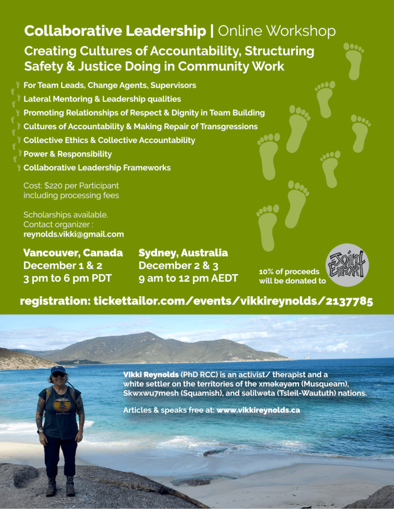 Collaborative Leadership | Online Workshop
Creating Cultures of Accountability, Structuring
Safety & Justice Doing in Community Work
Vikki Reynolds (PhD RCC) is an activist/ therapist and a
white settler on the territories of the xʷməθkʷəyəm (Musqueam),
Skwxwu7mesh (Squamish), and səl̓ílwətaʔɬ (Tsleil-Waututh) nations.
Articles & speaks free at: www.vikkireynolds.ca
For Team Leads, Change Agents, Supervisors
Lateral Mentoring & Leadership qualities
Promoting Relationships of Respect & Dignity in Team Building
Cultures of Accountability & Making Repair of Transgressions
Collective Ethics & Collective Accountability
Power & Responsibility
Collaborative Leadership Frameworks
Vancouver, Canada
December 1 & 2
3 pm to 6 pm PDT
Sydney, Australia
December 2 & 3
9 am to 12 pm AEDT
Cost: $220 per Participant
including processing fees
Scholarships available.
Contact organizer :
reynolds.vikki@gmail.com
10% of proceeds
will be donated to
registration: tickettailor.com/events/vikkireynolds/2137785