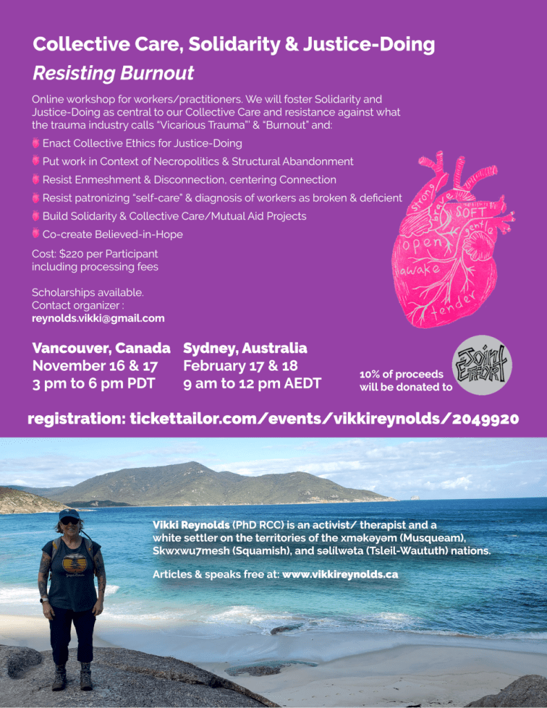 Collective Care, Solidarity & Justice-Doing
Resisting Burnout
Vikki Reynolds (PhD RCC) is an activist/ therapist and a
white settler on the territories of the xʷməθkʷəyəm (Musqueam),
Skwxwu7mesh (Squamish), and səl̓ílwətaʔɬ (Tsleil-Waututh) nations.
Articles & speaks free at: www.vikkireynolds.ca
Online workshop for workers/practitioners. We will foster Solidarity and
Justice-Doing as central to our Collective Care and resistance against what
the trauma industry calls “Vicarious Trauma”’ & “Burnout” and:
Enact Collective Ethics for Justice-Doing
Put work in Context of Necropolitics & Structural Abandonment
Resist Enmeshment & Disconnection, centering Connection
Resist patronizing “self-care” & diagnosis of workers as broken & deficient
Build Solidarity & Collective Care/Mutual Aid Projects
Co-create Believed-in-Hope
Vancouver, Canada
November 16 & 17
3 pm to 6 pm PDT
Sydney, Australia
February 17 & 18
9 am to 12 pm AEDT
Cost: $220 per Participant
including processing fees
Scholarships available.
Contact organizer :
reynolds.vikki@gmail.com
10% of proceeds
will be donated to
registration: tickettailor.com/events/vikkireynolds/2049920