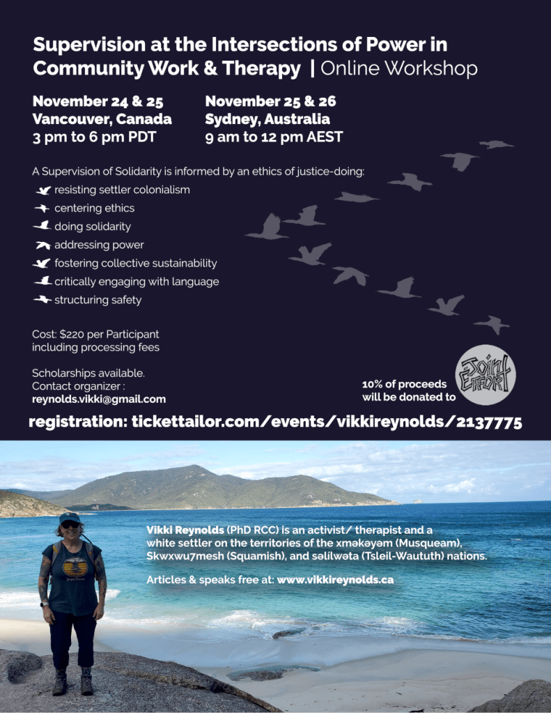 Supervision at the Intersections of Power in
Community Work & Therapy | Online Workshop
Vikki Reynolds (PhD RCC) is an activist/ therapist and a
white settler on the territories of the xʷməθkʷəyəm (Musqueam),
Skwxwu7mesh (Squamish), and səl̓ílwətaʔɬ (Tsleil-Waututh) nations.
Articles & speaks free at: www.vikkireynolds.ca
A Supervision of Solidarity is informed by an ethics of justice-doing:
resisting settler colonialism
centering ethics
doing solidarity
addressing power
fostering collective sustainability
critically engaging with language
structuring safety
Cost: $220 per Participant
including processing fees
Scholarships available.
Contact organizer :
reynolds.vikki@gmail.com
10% of proceeds
will be donated to
registration: tickettailor.com/events/vikkireynolds/2137775
November 24 & 25
Vancouver, Canada
3 pm to 6 pm PDT
November 25 & 26
Sydney, Australia
9 am to 12 pm AEST