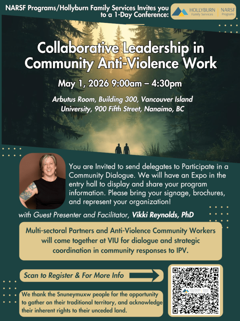 with Guest Presenter and Facilitator, Vikki Reynolds, PhD
Collaborative Collaborative LLeeaaddeerrsshhiipp iinn
CCoommmmuunniittyy AAnnttii--VViioolleennccee WWoorrkk
Leadership in
Community Anti-Violence Work
NNAARRSSFF PPrrooggrraammss//HHoollllyybbuurrnn FFaammiillyy SSeerrvviicceess IInnvviitteess yyoouu
ttoo aa 11--DDaayy CCoonnffeerreennccee::
NARSF Programs/Hollyburn Family Services Invites you
to a 1-Day Conference:
MMMaaayyy 111,,, 222000222666 999:::000000aaammm ––– 444:::333000pppmmm
You are Invited to send delegates to Participate in a
Community Dialogue. We will have an Expo in the
entry hall to display and share your program
information. Please bring your signage, brochures,
and represent your organization!
Multi-sectoral Partners and Anti-Violence Community Workers
will come together at VIU for dialogue and strategic
coordination in community responses to IPV.
AArrbbuuttuuss RRoooomm,, BBuuiillddiinngg 330000,, VVaannccoouuvveerr IIssllaanndd
UUnniivveerrssiittyy,, 990000 FFiifftthh SSttrreeeett,, NNaannaaiimmoo,, BBCC
Arbutus Room, Building 300, Vancouver Island
University, 900 Fifth Street, Nanaimo, BC
We thank the Snuneymuxw people for the opportunity
to gather on their traditional territory, and acknowledge
their inherent rights to their unceded land.
Scan to Register & For More Info