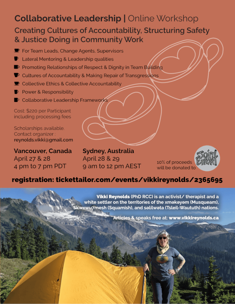 Collaborative Leadership | Online Workshop
Creating Cultures of Accountability, Structuring Safety
& Justice Doing in Community Work
For Team Leads, Change Agents, Supervisors
Lateral Mentoring & Leadership qualities
Promoting Relationships of Respect & Dignity in Team Building
Cultures of Accountability & Making Repair of Transgressions
Collective Ethics & Collective Accountability
Power & Responsibility
Collaborative Leadership Frameworks
Vancouver, Canada
April 27 & 28
4 pm to 7 pm PDT
Sydney, Australia
April 28 & 29
9 am to 12 pm AEST
Cost: $220 per Participant
including processing fees
Scholarships available.
Contact organizer :
reynolds.vikki@gmail.com
10% of proceeds
will be donated to
registration: tickettailor.com/events/vikkireynolds/2365695
Vikki Reynolds (PhD RCC) is an activist/ therapist and a
white settler on the territories of the xʷməθkʷəyəm (Musqueam),
Skwxwu7mesh (Squamish), and səl̓ílwətaʔɬ (Tsleil-Waututh) nations.
Articles & speaks free at: www.vikkireynolds.ca
