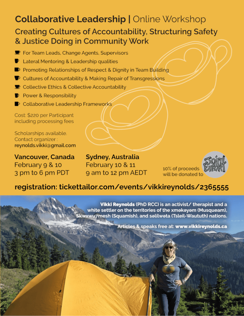 Collaborative Leadership | Online Workshop
Creating Cultures of Accountability, Structuring Safety
& Justice Doing in Community Work
For Team Leads, Change Agents, Supervisors
Lateral Mentoring & Leadership qualities
Promoting Relationships of Respect & Dignity in Team Building
Cultures of Accountability & Making Repair of Transgressions
Collective Ethics & Collective Accountability
Power & Responsibility
Collaborative Leadership Frameworks
Vancouver, Canada
February 9 & 10
3 pm to 6 pm PDT
Sydney, Australia
February 10 & 11
9 am to 12 pm AEDT
Cost: $220 per Participant
including processing fees
Scholarships available.
Contact organizer :
reynolds.vikki@gmail.com
10% of proceeds
will be donated to
registration: tickettailor.com/events/vikkireynolds/2365555
Vikki Reynolds (PhD RCC) is an activist/ therapist and a
white settler on the territories of the xʷməθkʷəyəm (Musqueam),
Skwxwu7mesh (Squamish), and səl̓ílwətaʔɬ (Tsleil-Waututh) nations.
Articles & speaks free at: www.vikkireynolds.ca
