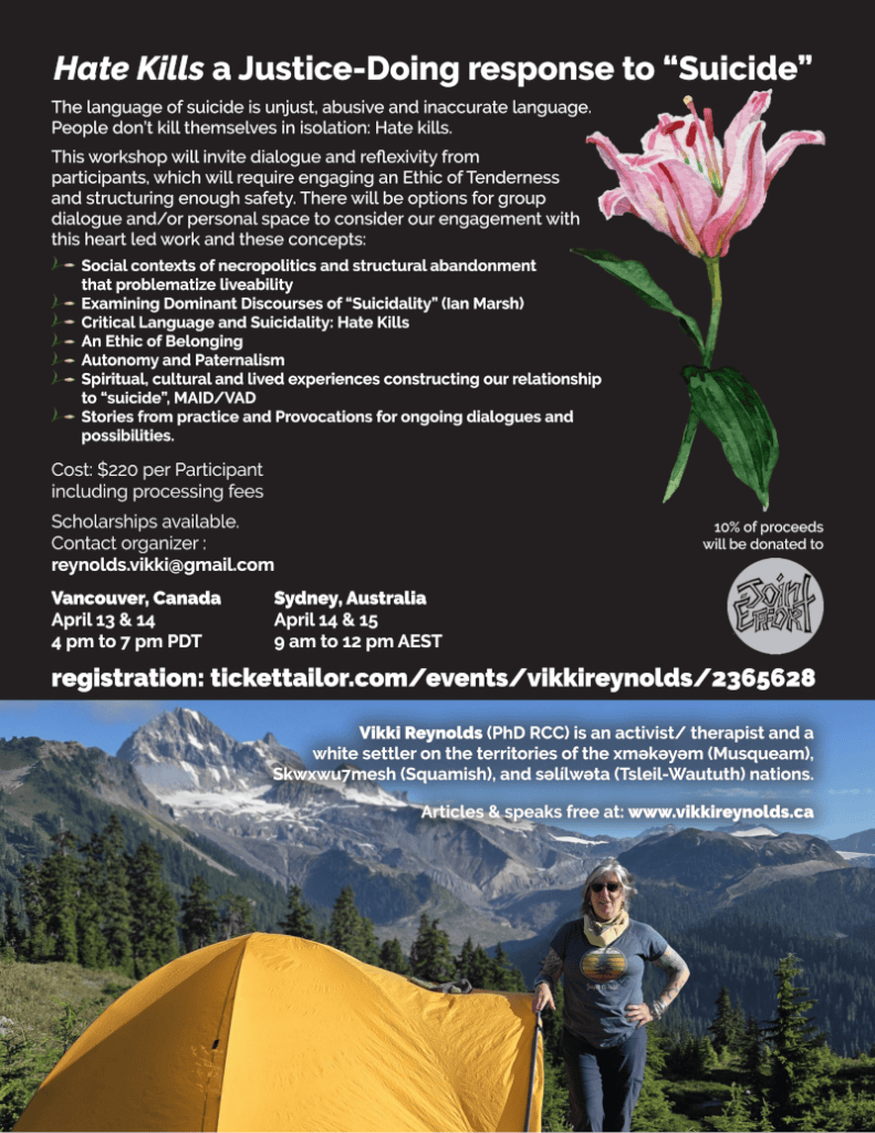 Hate Kills a Justice-Doing response to “Suicide”
Vancouver, Canada
April 13 & 14
4 pm to 7 pm PDT
Sydney, Australia
April 14 & 15
9 am to 12 pm AEST
Cost: $220 per Participant
including processing fees
Scholarships available.
Contact organizer :
reynolds.vikki@gmail.com
10% of proceeds
will be donated to
registration: tickettailor.com/events/vikkireynolds/2365628
The language of suicide is unjust, abusive and inaccurate language.
People don’t kill themselves in isolation: Hate kills.
This workshop will invite dialogue and reflexivity from
participants, which will require engaging an Ethic of Tenderness
and structuring enough safety. There will be options for group
dialogue and/or personal space to consider our engagement with
this heart led work and these concepts:
Social contexts of necropolitics and structural abandonment
that problematize liveability
Examining Dominant Discourses of “Suicidality” (Ian Marsh)
Critical Language and Suicidality: Hate Kills
An Ethic of Belonging
Autonomy and Paternalism
Spiritual, cultural and lived experiences constructing our relationship
to “suicide”, MAID/VAD
Stories from practice and Provocations for ongoing dialogues and
possibilities.
Vikki Reynolds (PhD RCC) is an activist/ therapist and a
white settler on the territories of the xʷməθkʷəyəm (Musqueam),
Skwxwu7mesh (Squamish), and səl̓ílwətaʔɬ (Tsleil-Waututh) nations.
Articles & speaks free at: www.vikkireynolds.ca